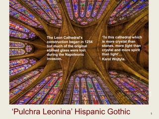 1
‘Pulchra Leonina’ Hispanic Gothic 5
‘To this cathedral which
is more crystal than
stones, more light than
crystal and more spirit
than light’…
Karol Wojtyla.
The Leon Cathedral's
construction began in 1254
but much of the original
stained glass were lost
during the Napoleonic
invasion.
 