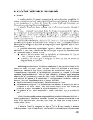 151 
8 – ALOCAÇÃO E PARTIÇÃO DE FOTOASSIMILADOS 
a) Alocação 
A taxa fotossintética determina o montante total de carbono disponível para a folha. No 
entanto, o montante do carbono fixado disponível para translocação depende de subsequentes 
eventos metabólicos. A regulação do destino do carbono fixada pela fotossíntese nas 
diferentes vias metabólicas é denominada alocação. 
A alocação do carbono fixado na fonte pode envolver armazenamento, utilização e 
transporte. 
O amido é sintetizado e armazenado dentro dos cloroplastos e, na maioria das espécies, 
é a forma primária de armazenamento que é degradada durante a noite, podendo os produtos 
dessa degradação ser translocados via floema. Em alguns grãos de gramíneas, os principais 
carboidratos de reserva são as frutanas. Já em cevada se observa acúmulo de sacarose que é 
translocada durante a noite. 
Parte do carbono fixado pode ser utilizada para satisfazer as necessidades energéticas ou 
providenciar os esqueletos de carbono requeridos pela célula fonte. A outra parte do carbono 
fixado pode ser incorporada em solutos de transporte para serem exportados para os vários 
tecidos drenos. 
A quantidade de sacarose disponível para exportação durante o dia depende da taxa de 
fotossíntese na folha fonte e é influenciada por várias reações bioquímicas e eventos mediados 
por carreadores. Pontos de controle incluem: 
• Alocação da triose-fosfato para (1) regeneração de intermediários do ciclo de 
Calvin, (2) síntese de amido, (3) síntese de sacarose. 
• Distribuição da sacarose para o transporte via floema ou para ser armazenada 
temporariamente, nos vacúolos. 
Dentre os pontos de controle, um dos mais importantes na alocação é a coordenação das 
sínteses de amido e sacarose. Como a sacarose é sintetizada no citosol, a triose-fosfato 
formada pela fotossíntese deve deixar o cloroplasto. Ao mesmo tempo, síntese de ATP no 
cloroplasto requer o suprimento de fosfato inorgânico do citosol. Um carreador localizado na 
membrana interna do cloroplasto, conhecido como translocador de fosfato, realiza a troca da 
triose-fosfato do cloroplasto pelo fosfato do citosol. Assim, um aumento de fosfato no citosol 
pode aumentar a translocação de triose-fosfato e, consequentemente, aumentar a síntese de 
sacarose. Os eventos regulatórios ocorrem na seguinte seqüência: 
• Síntese de sacarose no citosol provoca a liberação de fosfato no citosol; 
• Fosfato entra no cloroplasto e, ao mesmo tempo, uma molécula de triose-fosfato deixa o 
cloroplasto e vai para o citosol. Como mencionamos anteriormente, uma proteína de 
membrana, ou seja, o translocador de fosfato, é que promove tal troca; 
• Este processo de troca resulta no aumento da síntese de sacarose e redução na síntese de 
amido. 
Assim, sínteses de amido e de sacarose competem pelas trioses-fosfato (gliceraldeído-3- 
fosfato) produzidas na fotossíntese. Quando a demanda por sacarose em outras partes da 
planta é alta, menos carbono é estocado como amido nas folhas fonte e mais sacarose é 
translocada via floema. 
A alocação é também importante nos drenos. Após o descarregamento, os açúcares 
podem permanecer como tal ou podem ser transformados em outros compostos. Em drenos de 
 
