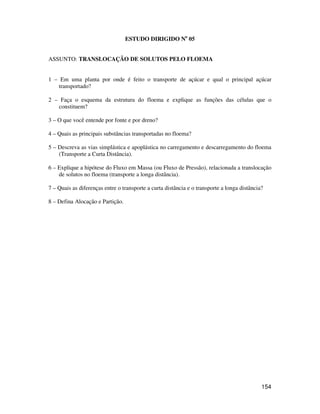 154 
ESTUDO DIRIGIDO No 05 
ASSUNTO: TRANSLOCAÇÃO DE SOLUTOS PELO FLOEMA 
1 – Em uma planta por onde é feito o transporte de açúcar e qual o principal açúcar 
transportado? 
2 – Faça o esquema da estrutura do floema e explique as funções das células que o 
constituem? 
3 – O que você entende por fonte e por dreno? 
4 – Quais as principais substâncias transportadas no floema? 
5 – Descreva as vias simplástica e apoplástica no carregamento e descarregamento do floema 
(Transporte a Curta Distância). 
6 – Explique a hipótese do Fluxo em Massa (ou Fluxo de Pressão), relacionada a translocação 
de solutos no floema (transporte a longa distância). 
7 – Quais as diferenças entre o transporte a curta distância e o transporte a longa distância? 
8 – Defina Alocação e Partição. 
