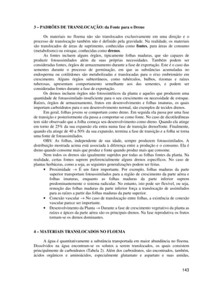 143 
3 – PADRÕES DE TRANSLOCAÇÃO: da Fonte para o Dreno 
Os materiais no floema não são translocados exclusivamente em uma direção e o 
processo de translocação também não é definido pela gravidade. Na realidade, os materiais 
são translocados de áreas de suprimento, conhecidas como fontes, para áreas de consumo 
(metabolismo) ou estoque, conhecidas como drenos. 
As fontes incluem alguns órgãos, tipicamente folhas maduras, que são capazes de 
produzir fotoassimilados além da suas próprias necessidades. Também podem ser 
consideradas fontes, órgãos de armazenamento durante a fase de exportação. Este é o caso das 
sementes durante o processo de germinação, em que as substâncias acumuladas no 
endosperma ou cotilédones são metabolizadas e translocadas para o eixo embrionário em 
crescimento. Alguns órgãos subterrâneos, como tubérculos, bulbos, rizomas e raízes 
tuberosas, apresentam comportamento semelhante aos das sementes, e podem ser 
consideradas fontes durante a fase de exportação. 
Os drenos incluem órgãos não fotossintéticos da planta e aqueles que produzem uma 
quantidade de fotoassimilado insuficiente para o seu crescimento ou necessidade de estoque. 
Raízes, órgãos de armazenamento, frutos em desenvolvimento e folhas imaturas, os quais 
importam carboidratos para o seu desenvolvimento normal, são exemplos de tecidos drenos. 
Em geral, folhas jovens se comportam como dreno. Em seguida ela passa por uma fase 
de transição e posteriormente ela passa a comportar-se como fonte. No caso de dicotiledôneas 
tem sido observado que a folha começa seu desenvolvimento como dreno. Quando ela atinge 
em torno de 25% da sua expansão ela entra numa fase de transição dreno/fonte. Finalmente, 
quando ela atinge de 40 a 50% da sua expansão, termina a fase de transição e a folha se torna 
uma fonte de fotoassimilados. 
OBS: As folhas, independente de sua idade, sempre produzem fotoassimilados. A 
distribuição mostrada acima está associada à diferença entre a produção e o consumo. Ela é 
dreno quando consome mais que produz e fonte quando produz mais que consome. 
Nem todos os drenos são igualmente supridos por todas as folhas fontes da planta. Na 
realidade, certas fontes suprem preferencialmente alguns drenos específicos. No caso de 
plantas herbáceas, como a soja, as seguintes generalizações podem ser feitas. 
• Proximidade ® É um fator importante. Por exemplo, folhas maduras da parte 
superior transportam fotoassimilados para a região de crescimento da parte aérea e 
folhas imaturas, enquanto as folhas maduras da parte inferior suprem 
predominantemente o sistema radicular. No entanto, isto pode ser flexível, ou seja, 
remoção das folhas maduras da parte inferior força a translocação de assimilados 
para as raízes a partir das folhas maduras da parte superior. 
• Conexão vascular ® No caso de translocação entre folhas, a existência de conexão 
vascular parece ser importante. 
• Desenvolvimento da Planta ® Durante a fase de crescimento vegetativo da planta as 
raízes e ápices da parte aérea são os principais drenos. Na fase reprodutiva os frutos 
tornam-se os drenos dominantes. 
4 – MATERIAIS TRANSLOCADOS NO FLOEMA 
A água é quantitativamente a substância transportada em maior abundância no floema. 
Dissolvidos na água encontram-se os solutos a serem translocados, os quais consistem 
principalmente de carboidratos (Tabela 2). Além dos carboidratos, são encontrados, também, 
ácidos orgânicos e aminoácidos, especialmente glutamato e aspartato e suas amidas, 
 
