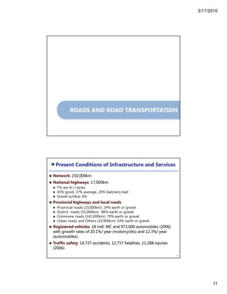 3/17/2010
11
ROADS AND ROAD TRANSPORTATION
Present Conditions of Infrastructure and Services
22
Network: 250,000km
National highways: 17,000km
● 7% are 4(+) lanes
● 43% good, 37% average, 20% bad/very bad
● Gravel surface: 6%
Provincial highways and local roads
● Provincial roads (23,000km): 24% earth or gravel
● District roads (55,000km): 86% earth or gravel
● Commune roads (141,000km): 79% earth or gravel
● Urban roads and Others (14,900km): 54% earth or gravel
Registered vehicles: 18 mill. MC and 973,000 automobiles (2006)
with growth rates of 20.1%/ year (motorcycles) and 12.3%/ year
(automobiles)
Traffic safety: 14,727 accidents, 12,757 fatalities, 11,288 injuries
(2006)
 