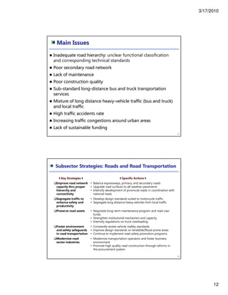 3/17/2010
12
Main Issues
23
Inadequate road hierarchy: unclear functional classification
and corresponding technical standards
Poor secondary road network
Lack of maintenance
Poor construction quality
Sub-standard long-distance bus and truck transportation
services
Mixture of long distance heavy-vehicle traffic (bus and truck)
and local traffic
High traffic accidents rate
Increasing traffic congestions around urban areas
Lack of sustainable funding
Subsector Strategies: Roads and Road Transportation
24
Key Strategies Specific Actions
Improve road network
capacity thru proper
hierarchy and
connectivity
• Balance expressways, primary, and secondary roads
• Upgrade road surfaces to all-weather pavements
• Intensify development of provincial roads in coordination with
national roads
Segregate traffic to
enhance safety and
productivity
• Develop design standards suited to motorcycle traffic
• Segregate long distance heavy vehicles from local traffic
Preserve road assets • Negotiate long–term maintenance program and road user
funds
• Strengthen institutional mechanism and capacity
• Intensify regulations on truck overloading
Foster environment
and safety safeguards
in road transportation
• Constantly review vehicle /safety standards
• Improve design standards on landslide/flood-prone areas
• Continue to implement road safety promotion programs
Modernize road
sector industries
• Modernize transportation operators and foster business
environment
• Promote high quality road construction through reforms in
the procurement system
 