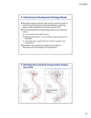 3/17/2010
13
Strengthen existing national roads (primary function) timely to
meet demands and needs of areas (rehabilitation, widening,
bypass, grade separation) for smooth and safe traffic
Promote development of expressways based on the following
criteria:
(a) accommodate future traffic demand
(b) segregate long-distance , inter-city traffic (trucks and buses) from
local traffic
(c) tap private sector capacity (financial, technical, operation and
management)
Strengthen road maintenance system by providing of
necessary fund, technologies and organizations
25
Infrastructure Development Strategy (Road)
Identified Road and Road Transportation Projects
up to 2030
26
Expressway
Projects
National Highway
Projects
 