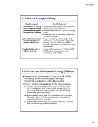 3/17/2010
16
31
Key Strategies Specific Actions
Shift the role of railway
from traditional role to
provider of high-grade
transportation services
• Target investments into rail improvements to
protect existing level of service
• Upgrade sections to raise capacity of existing
tracks
• Create new services, especially in freight and
suburban commuter
Strengthen intermodal
connectivity between
rail and other modes
• Ensure connectivity between origin and
destination of passenger and freight traffic
• Develop adequate intermodal facilities
through collaboration or joint ventures with
rail customers
Realize full benefits of
rail restructuring
• Accelerate full separation of VNRA and VRC
• Establish funding support for track
maintenance under VNRA
Subsector Strategies: Railway
Prepare further implementation program on NHSHR by
considering prioritization of projects among all
transportation subsectors and budget envelop
Improve existing railways based on the following steps:
(a) Function improvement step: This includes (i) maximizing the
use of existing single track (50 trains/both directions/day), (ii)
introducing safety train control facilities, and (iii) mechanizing
level crossing system and fencing
(b)System reinforcement step: This includes developing partial or
full double track for high demand sections in coordination of
provincial development strategies
(c) System modernization step: This includes completion of double
track with modern equipment and services
32
Infrastructure Development Strategy (Railway)
 