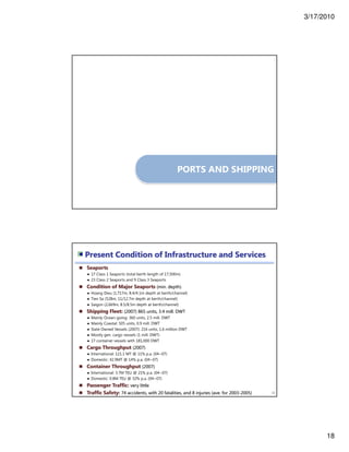 3/17/2010
18
PORTS AND SHIPPING
Seaports
● 17 Class 1 Seaports (total berth length of 17,500m)
● 23 Class 2 Seaports and 9 Class 3 Seaports
Condition of Major Seaports (min. depth)
● Hoang Dieu (1,717m, 8.4/4.1m depth at berth/channel)
● Tien Sa (528m, 11/12.7m depth at berth/channel)
● Saigon (2,669m, 8.5/8.5m depth at berth/channel)
Shipping Fleet: (2007) 865 units, 3.4 mill. DWT
● Mainly Ocean-going: 360 units, 2.5 mill. DWT
● Mainly Coastal: 505 units, 0.9 mill. DWT
● State Owned Vessels (2007): 216 units, 1.6 million DWT
● Mostly gen. cargo vessels (1 mill. DWT)
● 17 container vessels with 181,000 DWT
Cargo Throughput (2007)
● International: 121.1 MT @ 11% p.a. (04~07)
● Domestic: 42.9MT @ 14% p.a. (04~07)
Container Throughput (2007)
● International: 3.7M TEU @ 21% p.a. (04~07)
● Domestic: 0.8M TEU @ 32% p.a. (04~07)
Passenger Traffic: very little
Traffic Safety: 74 accidents, with 20 fatalities, and 8 injuries (ave. for 2003-2005) 36
Present Condition of Infrastructure and Services
 