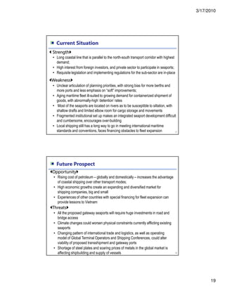 3/17/2010
19
Current Situation
37
Strength
• Long coastal line that is parallel to the north-south transport corridor with highest
demand;
• High interest from foreign investors, and private sector to participate in seaports;
• Requisite legislation and implementing regulations for the sub-sector are in-place
Weakness
• Unclear articulation of planning priorities, with strong bias for more berths and
more ports and less emphasis on “soft” improvements;
• Aging maritime fleet ill-suited to growing demand for containerized shipment of
goods, with abnormally-high ‘detention’ rates
• Most of the seaports are located on rivers as to be susceptible to siltation, with
shallow drafts and limited elbow room for cargo storage and movements
• Fragmented institutional set up makes an integrated seaport development difficult
and cumbersome, encourages over-building
• Local shipping still has a long way to go in meeting international maritime
standards and conventions, faces financing obstacles to fleet expansion
Future Prospect
38
Opportunity
• Rising cost of petroleum – globally and domestically – increases the advantage
of coastal shipping over other transport modes;
• High economic growths create an expanding and diversified market for
shipping companies, big and small
• Experiences of other countries with special financing for fleet expansion can
provide lessons to Vietnam
Threats
• All the proposed gateway seaports will require huge investments in road and
bridge access
• Climate changes could worsen physical constraints currently afflicting existing
seaports
• Changing pattern of international trade and logistics, as well as operating
model of Global Terminal Operators and Shipping Conferences, could alter
viability of proposed transshipment and gateway ports
• Shortage of steel plates and soaring prices of metals in the global market is
affecting shipbuilding and supply of vessels
 