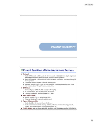 3/17/2010
22
INLAND WATERWAY
Network
● North IWT Network: 2,700km, with 30-36m min. width and 1.5-3.6m min. depth. Significant
seasonal fluctuations to depth, and shoals. Mostly 24-hours operations
● South IWT Network: 3,000 km, with 30-100m min. width and 2.5-4 m min. depth. Mainly 24-
hours operation
● Central IWT Network: 800km – relatively of limited role
● Ports and Landing Stage – 7,189, incl. 126 river ports, 4,809 freight handling ports, 2,348
river crossing docks. Many others are unaccounted.
IWT Fleet
● Vietnam Register (2006): 86,000 vessels (mostly freight),
● 70 tons/vessel ave. Plus 700,000 vessels, of 1-10 tons
● Condition is mediocre, and average age of 12 years
IWT Traffic (2008)
● 640,000 ton/day (27% p.a. growth since 1999)
● Passenger (local traffic mainly, limited inter-city)
Types of Commodities
● North: Coal, Ore, Construction Materials, Cement
● South: Construction materials (mainly), fertilizer, industrial and manufacturing products,
cement, agriculture products, consumption products, etc.
Traffic Safety: 308 accidents, with 251 fatalities and 30 injuries (ave. for 2003-2005)44
Present Condition of Infrastructure and Services
 