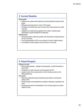 3/17/2010
23
Current Situation
45
Strength
• Extensive river systems that enables low-cost & fuel-efficient transport of bulk
goods;
• Willingness of private sector to invest in IWT vessels;
• Prevalence of industrial (own-use) river ports which reduce pressure on public
resources;
• Legislation and implementing regulations are in-place, including a good
classification to guide development of waterways
Weakness
• Unclear articulation of planning priorities, with strong bias for capacity-build up
per se of river ports;
• Low funding allocations to IWT vis-a-vis extent of its role in freight transport;
• Low utilization of water vessels in the north, less so in the south
Future Prospect
46
Opportunity
• Rising cost of petroleum – globally and domestically - could tilt the balance in
favor of IWT;
• Congestions on roads may push non-bulk cargoes into IWT;
• Lessons to learn from success stories in other countries as well as in the
Mekong Delta area
Threats
• Weak inter-modal planning (and expanding road network) is reducing the
market of IWT;
• Climate changes could destabilize the usability of waterways, especially in the
south;
• Increasing soil erosion and deforestation in the mountain regions can worsen
siltation of rivers.
 