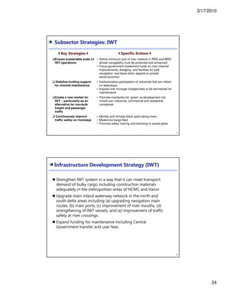 3/17/2010
24
47
Key Strategies Specific Actions
Ensure sustainable scale of
IWT operations
• Define minimum size of river network in RRD and MRD
whose navigability must be protected and enhanced
• Focus government investment funds on river channel
improvements, dredging, and facilities for safe
navigation and leave other aspects to private
sector/province
Stabilize funding support
for channel maintenance
• Institutionalize participation of industries that are reliant
on waterways
• Impose river frontage charges/fees to be earmarked for
maintenance
Create a new market for
IWT - particularly as an
alternative for non-bulk
freight and passenger
traffic
• Promote riverbanks for ‘green’ re-development into
mixed-use, industrial, commercial and residential
complexes
Continuously improve
traffic safety on riverways
• Identify and remedy black spots along rivers
• Modernize barge fleet
• Promote safety training and licensing of vessel pilots
Subsector Strategies: IWT
Strengthen IWT system in a way that it can meet transport
demand of bulky cargo including construction materials
adequately in the metropolitan areas of HCMC and Hanoi
Upgrade main inland waterway network in the north and
south delta areas including (a) upgrading navigation main
routes, (b) main ports, (c) improvement of river mouths, (d)
strengthening of IWT vessels, and (e) improvement of traffic
safety at river crossings.
Expand funding for maintenance including Central
Government transfer and user fees.
48
Infrastructure Development Strategy (IWT)
 