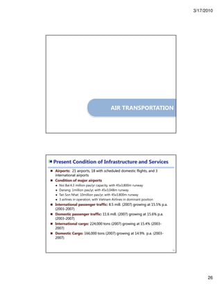 3/17/2010
26
AIR TRANSPORTATION
Airports: 21 airports, 18 with scheduled domestic flights, and 3
international airports
Condition of major airports
● Noi Bai:4.3 million pax/yr capacity, with 45x3,800m runway
● Danang: 1million pax/yr, with 45x3,048m runway
● Tan Son Nhat: 10million pax/yr, with 45x3,800m runway
● 3 airlines in operation, with Vietnam Airlines in dominant position
International passenger traffic: 8.5 mill. (2007) growing at 15.5% p.a.
(2003-2007)
Domestic passenger traffic: 11.6 mill. (2007) growing at 15.6% p.a.
(2003-2007)
International cargo: 224,000 tons (2007) growing at 15.4% (2003-
2007)
Domestic Cargo: 166,000 tons (2007) growing at 14.9% p.a. (2003-
2007)
52
Present Condition of Infrastructure and Services
 