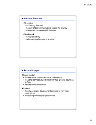 3/17/2010
27
Current Situation
53
Strength
• Increasing demand
• Legacy of basic infrastructure across the country
• Long stretched geographic features
Weakness
• Low productivity
• Adequate land access to airports
Future Prospect
54
Opportunity
• Strong demand (international and domestic)
• Regional connectivity with relatively fast growing countries
in Asia
• Private sector investment
Threats
• Priority on airport development services to non-viable
destinations
• Increasing international competition
 