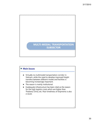 3/17/2010
30
MULTI-MODAL TRANSPORTATION
SUBSECTOR
60
Main Issues
Virtually no multimodal transportation corridor in
Vietnam, while the need to develop improved freight
transfers between different modes and facilities is
becoming increasingly important.
The reason is mainly institutional.
Inadequate infrastructure has been cited as the reason
for the high logistics costs which are higher than
Thailand, China, etc. Poor timeliness of shipments is also
a cause.
 