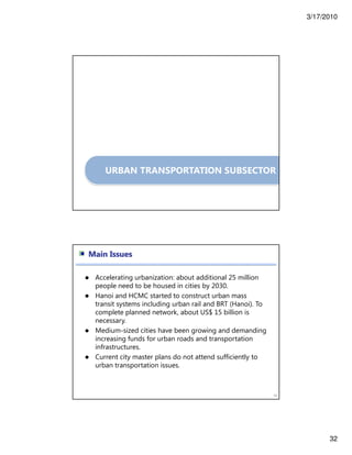 3/17/2010
32
URBAN TRANSPORTATION SUBSECTOR
64
Main Issues
Accelerating urbanization: about additional 25 million
people need to be housed in cities by 2030.
Hanoi and HCMC started to construct urban mass
transit systems including urban rail and BRT (Hanoi). To
complete planned network, about US$ 15 billion is
necessary.
Medium-sized cities have been growing and demanding
increasing funds for urban roads and transportation
infrastructures.
Current city master plans do not attend sufficiently to
urban transportation issues.
 