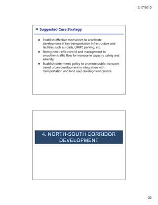 3/17/2010
33
65
Suggested Core Strategy
Establish effective mechanism to accelerate
development of key transportation infrastructure and
facilities such as roads, UMRT, parking, etc.
Strengthen traffic control and management to
smoothen traffic flow for increase in capacity, safety and
amenity.
Establish determined policy to promote public transport
based urban development in integration with
transportation and land use/ development control.
 