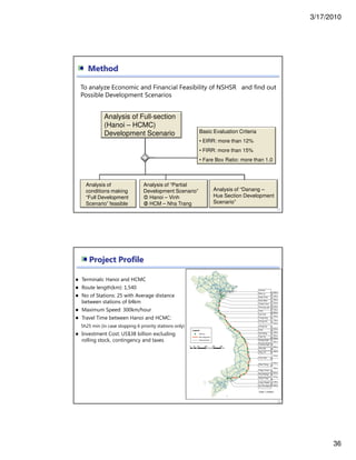3/17/2010
36
Basic Evaluation Criteria
• EIRR: more than 12%
• FIRR: more than 15%
• Fare Box Ratio: more than 1.0
Analysis of “Danang –
Hue Section Development
Scenario”
Analysis of
conditions making
“Full Development
Scenario” feasible
Method
Analysis of Full-section
(Hanoi – HCMC)
Development Scenario
71
To analyze Economic and Financial Feasibility of NSHSR and find out
Possible Development Scenarios
Analysis of “Partial
Development Scenario”
Hanoi – Vinh
HCM – Nha Trang
72
Project Profile
Terminals: Hanoi and HCMC
Route length(km): 1,540
No of Stations: 25 with Average distance
between stations of 64km
Maximum Speed: 300km/hour
Travel Time between Hanoi and HCMC:
5h25 min (in case stopping 6 priority stations only)
Investment Cost: US$38 billion excluding
rolling stock, contingency and taxes
 