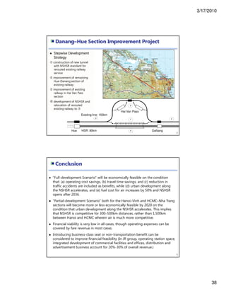 3/17/2010
38
Danang–Hue Section Improvement Project
75
Stepwise Development
Strategy
construction of new tunnel
with NSHSR standard for
rerouted existing railway
service
improvement of remaining
Hue-Danang section of
existing railway
improvement of existing
railway in Hai Van Pass
section
development of NSHSR and
relocation of rerouted
existing railway to
Hai Van Pass
Hue DaNangHSR: 80km
Existing line: 103km
Conclusion
76
“Full-development Scenario” will be economically feasible on the condition
that: (a) operating cost savings, (b) travel time savings, and (c) reduction in
traffic accidents are included as benefits, while (d) urban development along
the NSHSR accelerates, and (e) fuel cost for air increases by 50% and NSHSR
opens after 2036.
“Partial-development Scenario” both for the Hanoi–Vinh and HCMC–Nha Trang
sections will become more or less economically feasible by 2020 on the
condition that urban development along the NSHSR accelerates. This implies
that NSHSR is competitive for 300–500km distances, rather than 1,500km
between Hanoi and HCMC wherein air is much more competitive.
Financial viability is very low in all cases, though operating expenses can be
covered by fare revenue in most cases.
Introducing business-class seat or non-transportation benefit can be
considered to improve financial feasibility (In JR group, operating station space,
integrated development of commercial facilities and offices, distribution and
advertisement business account for 20%-30% of overall revenue.)
 