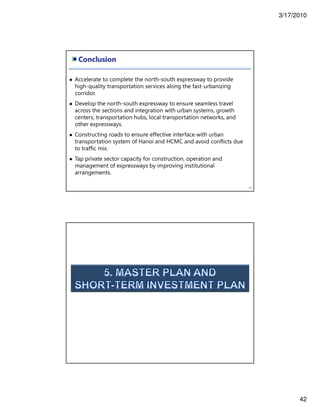 3/17/2010
42
Conclusion
83
Accelerate to complete the north-south expressway to provide
high-quality transportation services along the fast-urbanizing
corridor.
Develop the north-south expressway to ensure seamless travel
across the sections and integration with urban systems, growth
centers, transportation hubs, local transportation networks, and
other expressways.
Constructing roads to ensure effective interface with urban
transportation system of Hanoi and HCMC and avoid conflicts due
to traffic mix.
Tap private sector capacity for construction, operation and
management of expressways by improving institutional
arrangements.
 