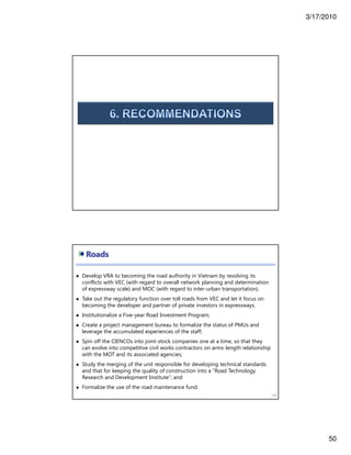 3/17/2010
50
Roads
100
Develop VRA to becoming the road authority in Vietnam by resolving its
conflicts with VEC (with regard to overall network planning and determination
of expressway scale) and MOC (with regard to inter-urban transportation).
Take out the regulatory function over toll roads from VEC and let it focus on
becoming the developer and partner of private investors in expressways.
Institutionalize a Five-year Road Investment Program;
Create a project management bureau to formalize the status of PMUs and
leverage the accumulated experiences of the staff;
Spin off the CIENCOs into joint-stock companies one at a time, so that they
can evolve into competitive civil works contractors on arms-length relationship
with the MOT and its associated agencies;
Study the merging of the unit responsible for developing technical standards
and that for keeping the quality of construction into a “Road Technology
Research and Development Institute”; and
Formalize the use of the road maintenance fund.
 