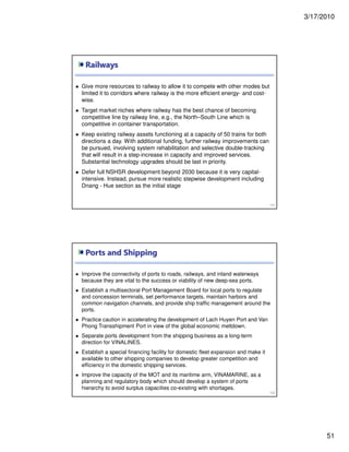 3/17/2010
51
Railways
101
Give more resources to railway to allow it to compete with other modes but
limited it to corridors where railway is the more efficient energy- and cost-
wise.
Target market niches where railway has the best chance of becoming
competitive line by railway line, e.g., the North–South Line which is
competitive in container transportation.
Keep existing railway assets functioning at a capacity of 50 trains for both
directions a day. With additional funding, further railway improvements can
be pursued, involving system rehabilitation and selective double-tracking
that will result in a step-increase in capacity and improved services.
Substantial technology upgrades should be last in priority.
Defer full NSHSR development beyond 2030 because it is very capital-
intensive. Instead, pursue more realistic stepwise development including
Dnang - Hue section as the initial stage
Ports and Shipping
102
Improve the connectivity of ports to roads, railways, and inland waterways
because they are vital to the success or viability of new deep-sea ports.
Establish a multisectoral Port Management Board for local ports to regulate
and concession terminals, set performance targets, maintain harbors and
common navigation channels, and provide ship traffic management around the
ports.
Practice caution in accelerating the development of Lach Huyen Port and Van
Phong Transshipment Port in view of the global economic meltdown.
Separate ports development from the shipping business as a long-term
direction for VINALINES.
Establish a special financing facility for domestic fleet expansion and make it
available to other shipping companies to develop greater competition and
efficiency in the domestic shipping services.
Improve the capacity of the MOT and its maritime arm, VINAMARINE, as a
planning and regulatory body which should develop a system of ports
hierarchy to avoid surplus capacities co-existing with shortages.
 
