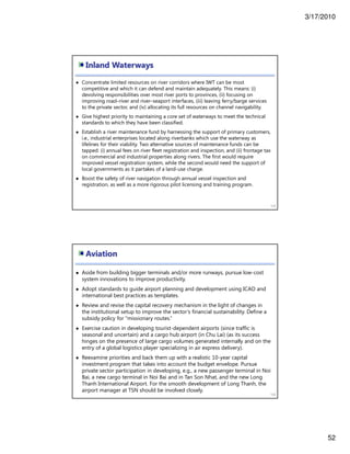 3/17/2010
52
Inland Waterways
103
Concentrate limited resources on river corridors where IWT can be most
competitive and which it can defend and maintain adequately. This means: (i)
devolving responsibilities over most river ports to provinces, (ii) focusing on
improving road–river and river–seaport interfaces, (iii) leaving ferry/barge services
to the private sector, and (iv) allocating its full resources on channel navigability.
Give highest priority to maintaining a core set of waterways to meet the technical
standards to which they have been classified.
Establish a river maintenance fund by harnessing the support of primary customers,
i.e., industrial enterprises located along riverbanks which use the waterway as
lifelines for their viability. Two alternative sources of maintenance funds can be
tapped: (i) annual fees on river fleet registration and inspection, and (ii) frontage tax
on commercial and industrial properties along rivers. The first would require
improved vessel registration system, while the second would need the support of
local governments as it partakes of a land-use charge.
Boost the safety of river navigation through annual vessel inspection and
registration, as well as a more rigorous pilot licensing and training program.
Aviation
104
Aside from building bigger terminals and/or more runways, pursue low-cost
system innovations to improve productivity.
Adopt standards to guide airport planning and development using ICAO and
international best practices as templates.
Review and revise the capital recovery mechanism in the light of changes in
the institutional setup to improve the sector’s financial sustainability. Define a
subsidy policy for “missionary routes.”
Exercise caution in developing tourist-dependent airports (since traffic is
seasonal and uncertain) and a cargo hub airport (in Chu Lai) (as its success
hinges on the presence of large cargo volumes generated internally and on the
entry of a global logistics player specializing in air express delivery).
Reexamine priorities and back them up with a realistic 10-year capital
investment program that takes into account the budget envelope. Pursue
private sector participation in developing, e.g., a new passenger terminal in Noi
Bai, a new cargo terminal in Noi Bai and in Tan Son Nhat, and the new Long
Thanh International Airport. For the smooth development of Long Thanh, the
airport manager at TSN should be involved closely.
 