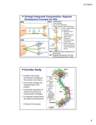 3/17/2010
8
15
Hanoi
Quang
Ninh
Hai
Phong
Hai Duong
HCMC
Dong Nai
Long Thanh
Thi Vai – Cai Mep
Vung Tau
Da Nang
Hue
Dung Quat
Champa
Hoi An
handicapped
widening gap
key to N-S integration
large potential 3 World Heritage
Sites, beaches and
mountains
Need for more
intensive
investment with
government
initiative to
stimulate private
investments
Direct connection
with international
market (especially
via air)
Accelerating urban development of
Danang City
Integrated development and role
sharing among provinces in CFEZ
NFEZ
SFEZ
CFEZ
Strategic Integrated Transportation- Regional
Development Concepts for FEZs
Laos
Cambodia
16
Corridor Study
to define intermodal
coordination strategies in
the corridor more clearly
to translate strategy into
integrated plans and
projects
to facilitate integration of
national and provincial
transportation strategies
to integrate transportation
and regional development
China
National
Backbone
Corridor
International
Gateway
Corridor
Land-bridge
Corridor
Regional
Corridor
Metropolitan
Ring Corridor
○1 ○2
○3 ○4 ○5
○12 ○13 ○14 ○15 ○16
○17 ○18 ○19 ○20 ○21
○22 ○23 ○24 ○25 ○26
○27 ○28 ○29 ○30
○31 ○32
⑥⑦⑧⑨
⑩⑪
A Total of 32 Corridors
 