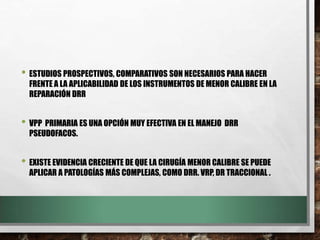 • ESTUDIOS PROSPECTIVOS, COMPARATIVOS SON NECESARIOS PARA HACER
FRENTE A LA APLICABILIDAD DE LOS INSTRUMENTOS DE MENOR CALIBRE EN LA
REPARACIÓN DRR
• VPP PRIMARIA ES UNA OPCIÓN MUY EFECTIVA EN EL MANEJO DRR
PSEUDOFACOS.
• EXISTE EVIDENCIA CRECIENTE DE QUE LA CIRUGÍA MENOR CALIBRE SE PUEDE
APLICAR A PATOLOGÍAS MÁS COMPLEJAS, COMO DRR. VRP, DR TRACCIONAL .
 
