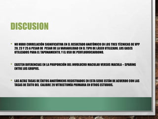 DISCUSION
• NO HUBO CORRELACIÓN SIGNIFICATIVA EN EL RESULTADO ANATÓMICO EN LOS TRES TÉCNICAS DE VPP
20, 23 Y 25 A PESAR DE PESAR DE LA VARIABILIDAD EN EL TIPO DE LÁSER UTILIZADO, LOS GASES
UTILIZADOS PARA EL TAPONAMIENTO, Y EL USO DE PERFLUOROCARBONO.
• EXISTEN DIFERENCIAS EN LA PROPORCIÓN DEL INVOLUCRO MACULAR VERSUS MACULA – SPARING
ENTRE LOS GRUPOS.
• LAS ALTAS TASAS DE ÉXITOS ANATÓMICOS REGISTRADOS EN ESTA SERIE ESTÁN DE ACUERDO CON LAS
TASAS DE ÉXITO DEL CALIBRE 20 VITRECTOMÍA PRIMARIA EN OTROS ESTUDIOS.
 