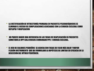 • LA JUSTIFICACIÓNDE VITRECTOMÍA PRIMARIA EN PACIENTES PSEUDOFÁQUICOSES
ELIMINAR EL RIESGO DE COMPLICACIONESASOCIADAS CON LA CIRUGÍA ESCLERAL COMO
DIPLOPÍA Y MIOPIZACIÓN
• NO PARECE HABER UNA DIFERENCIA EN LAS TASAS DE REAPLICACIÓN EN PACIENTES
SOMETIDOS A VPP SOLA VERSUS COMBINADOPPV / CIRUGÍA ESCLERAL.
• EL USO DE CALIBRES PEQUEÑOS SE ASOCIA CON TASAS DE FLUJO MÁS BAJO Y MAYOR
FLEXIÓN INSTRUMENTO QUE HA FORMULADOLA HIPÓTESIS DE LIMITAR SU EFICACIA EN LA
DISECCIÓNDEL VÍTREO PERIFÉRICO.
 