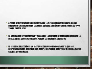 • A PESAR DE DIFERENCIAS SIGNIFICATIVAS EN LA FLEXIÓN DEL INSTRUMENTO, NO HAY
DIFERENCIA SIGNIFICATIVA EN LAS TASAS DE ÉXITO ANATÓMICOENTRE 20 VPP, 23 VPP Y
25 VPP EN ESTA SERIE
• LA NATURALEZA RETROSPECTIVA Y TAMAÑO DE LA MUESTRA DE ESTE INFORME LIMITA LA
FUERZA DE LAS CONCLUSIONESQUE PUEDEN EXTRAERSE DE LOS DATOS
• EL SESGO DE SELECCIÓN ES UN FACTOR DE CONFUSIÓNIMPORTANTE, YA QUE LOS
DESPRENDIMIENTOS DE RETINA MÁS COMPLEJOS PUEDEN SOMETERSE A CIRUGÍA MAYOR
CALIBRE O COMBINADA.
 