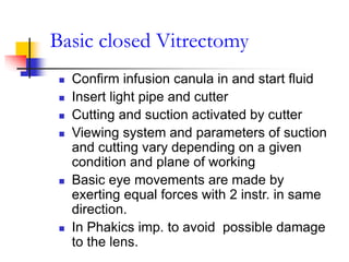 Basic closed Vitrectomy
 Confirm infusion canula in and start fluid
 Insert light pipe and cutter
 Cutting and suction activated by cutter
 Viewing system and parameters of suction
and cutting vary depending on a given
condition and plane of working
 Basic eye movements are made by
exerting equal forces with 2 instr. in same
direction.
 In Phakics imp. to avoid possible damage
to the lens.
 