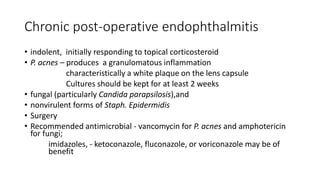 Chronic post-operative endophthalmitis
• indolent, initially responding to topical corticosteroid
• P. acnes – produces a granulomatous inflammation
characteristically a white plaque on the lens capsule
Cultures should be kept for at least 2 weeks
• fungal (particularly Candida parapsilosis),and
• nonvirulent forms of Staph. Epidermidis
• Surgery
• Recommended antimicrobial - vancomycin for P. acnes and amphotericin
for fungi;
imidazoles, - ketoconazole, fluconazole, or voriconazole may be of
benefit
 