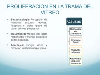 PROLIFERACION EN LA TRAMA DEL
VITREO
 Sintomatología: Percepción de
manchas
oscuras
móviles,
fotopsias y cierto grado de
visión borrosa progresiva.

 Tratamiento: Manejo del factor
responsable y manejo quirúrgico
de las secuelas.

Causas
Retinopatía
del
prematuro

Síndrome
Torch

 Abordajes: Cirugía vítrea y
remoción total del cuerpo vítreo.

Vasculitis
retiniana
Retinopatía
diabética
avanzada

 