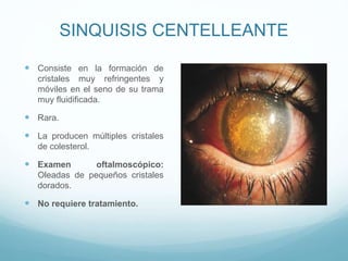 SINQUISIS CENTELLEANTE
 Consiste en la formación de
cristales muy refringentes y
móviles en el seno de su trama
muy fluidificada.

 Rara.

 La producen múltiples cristales
de colesterol.

 Examen

oftalmoscópico:
Oleadas de pequeños cristales
dorados.

 No requiere tratamiento.

 