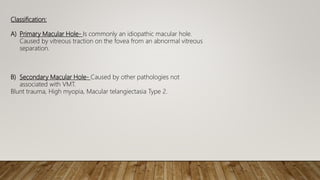 Classification:
A) Primary Macular Hole- Is commonly an idiopathic macular hole.
Caused by vitreous traction on the fovea from an abnormal vitreous
separation.
B) Secondary Macular Hole- Caused by other pathologies not
associated with VMT.
Blunt trauma, High myopia, Macular telangiectasia Type 2.
 