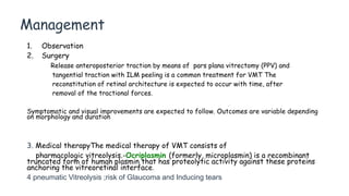 Management
1. Observation
2. Surgery
Release anteroposterior traction by means of pars plana vitrectomy (PPV) and
tangential traction with ILM peeling is a common treatment for VMT The
reconstitution of retinal architecture is expected to occur with time, after
removal of the tractional forces.
Symptomatic and visual improvements are expected to follow. Outcomes are variable depending
on morphology and duration
3. Medical therapyThe medical therapy of VMT consists of
pharmacologic vitreolysis.-Ocriplasmin (formerly, microplasmin) is a recombinant
truncated form of human plasmin that has proteolytic activity against these proteins
anchoring the vitreoretinal interface.
4 pneumatic Vitreolysis ;risk of Glaucoma and Inducing tears
 