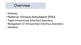 Overview
• Anatomy.
• Posterior Vitreous Detachment (PVD).
• Types Vitreoretinal Interface Disorders.
• Management of Vitreoretinal Interface Disorders.
• Summary.
 