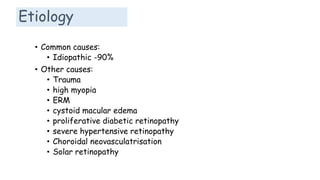 Etiology
• Common causes:
• Idiopathic -90%
• Other causes:
• Trauma
• high myopia
• ERM
• cystoid macular edema
• proliferative diabetic retinopathy
• severe hypertensive retinopathy
• Choroidal neovasculatrisation
• Solar retinopathy
 