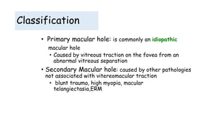 Classification
• Primary macular hole: is commonly an idiopathic
macular hole
• Caused by vitreous traction on the fovea from an
abnormal vitreous separation
• Secondary Macular hole: caused by other pathologies
not associated with vitereomacular traction
• blunt trauma, high myopia, macular
telangiectasia,ERM
 