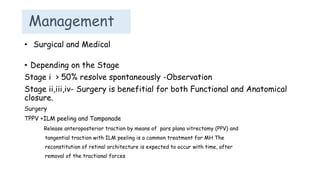 Management
• Depending on the Stage
Stage i > 50% resolve spontaneously -Observation
Stage ii,iii,iv- Surgery is benefitial for both Functional and Anatomical
closure.
Surgery
TPPV +ILM peeling and Tamponade
Release anteroposterior traction by means of pars plana vitrectomy (PPV) and
tangential traction with ILM peeling is a common treatment for MH The
reconstitution of retinal architecture is expected to occur with time, after
removal of the tractional forces
• Surgical and Medical
 