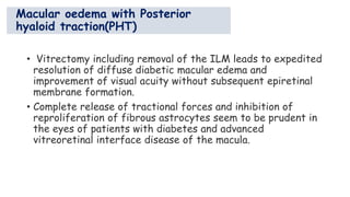 Macular oedema with Posterior
hyaloid traction(PHT)
• Vitrectomy including removal of the ILM leads to expedited
resolution of diffuse diabetic macular edema and
improvement of visual acuity without subsequent epiretinal
membrane formation.
• Complete release of tractional forces and inhibition of
reproliferation of fibrous astrocytes seem to be prudent in
the eyes of patients with diabetes and advanced
vitreoretinal interface disease of the macula.
 