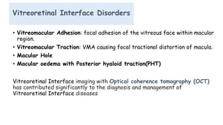 Vitreoretinal Interface Disorders
• Vitreomacular Adhesion: focal adhesion of the vitreous face within macular
region.
• Vitreomacular Traction: VMA causing focal tractional distortion of macula.
• Macular Hole
• Macular oedema with Posterior hyaloid traction(PHT)
Vitreoretinal Interface imaging with Optical coherence tomography (OCT)
has contributed significantly to the diagnosis and management of
Vitreoretinal Interface diseases
 