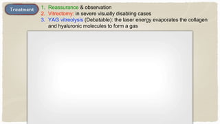 1. Reassurance & observation
2. Vitrectomy: in severe visually disabling cases
3. YAG vitreolysis (Debatable): the laser energy evaporates the collagen
and hyaluronic molecules to form a gas
 