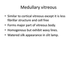 Medullary vitreous
• Similar to cortical vitreous except it is less
fibrillar structure and cell free
• Forms major part of vitreous body.
• Homogenous but exhibit wavy lines.
• Watered silk appearance in slit lamp.
 