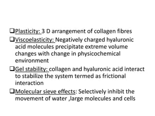 Plasticity: 3 D arrangement of collagen fibres
Viscoelasticity: Negatively charged hyaluronic
acid molecules precipitate extreme volume
changes with change in physicochemical
environment
Gel stability: collagen and hyaluronic acid interact
to stabilize the system termed as frictional
interaction
Molecular sieve effects: Selectively inhibit the
movement of water ,large molecules and cells
 