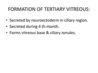 FORMATION OF TERTIARY VITREOUS:
• Secreted by neuroectoderm in ciliary region.
• Secreted during 4 th month.
• Forms vitreous base & ciliary zonules.
 