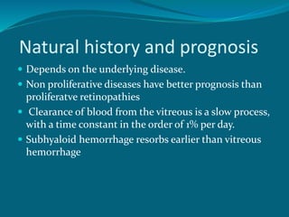 Natural history and prognosis
 Depends on the underlying disease.
 Non proliferative diseases have better prognosis than
proliferatve retinopathies
 Clearance of blood from the vitreous is a slow process,
with a time constant in the order of 1% per day.
 Subhyaloid hemorrhage resorbs earlier than vitreous
hemorrhage
 