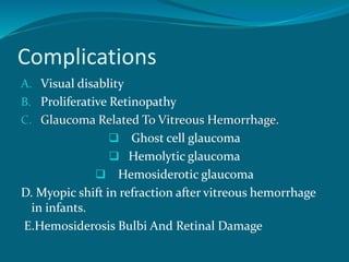 Complications
A. Visual disablity
B. Proliferative Retinopathy
C. Glaucoma Related To Vitreous Hemorrhage.
 Ghost cell glaucoma
 Hemolytic glaucoma
 Hemosiderotic glaucoma
D. Myopic shift in refraction after vitreous hemorrhage
in infants.
E.Hemosiderosis Bulbi And Retinal Damage
 