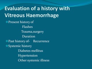 Evaluation of a history with
Vitreous Haemorrhage
Present history of
Flashes
Trauma,surgery
Duration
Past history of- Recurrence
Systemic history
Diabetes mellitus
Hypertension
Other systemic illness
 