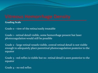 Vitreous Hemorrhage Density
Grading Scale
Grade 0 - view of the retina/easily treatable
Grade 1 - retinal detail visible, some hemorrhage present but laser
photocoagulation would still be possible
Grade 2 - large retinal vessels visible, central retinal detail is not visible
enough to adequately place panretinal photocoagulation posterior to the
equator
Grade 3 - red reflex is visible but no retinal detail is seen posterior to the
equator
Grade 4 - no red reflex
 