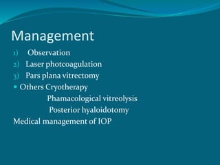 Management
1) Observation
2) Laser photcoagulation
3) Pars plana vitrectomy
 Others Cryotherapy
Phamacological vitreolysis
Posterior hyaloidotomy
Medical management of IOP
 